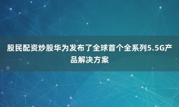 股民配资炒股华为发布了全球首个全系列5.5G产品解决方案