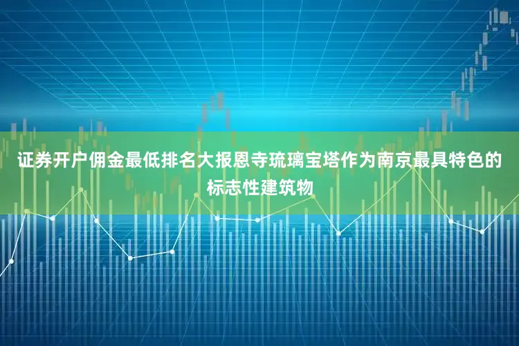 证券开户佣金最低排名大报恩寺琉璃宝塔作为南京最具特色的标志性建筑物
