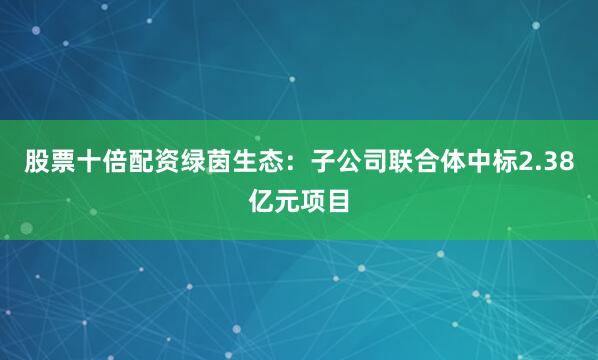 股票十倍配资绿茵生态：子公司联合体中标2.38亿元项目