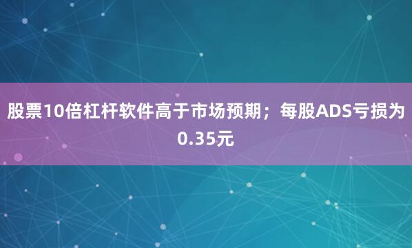 股票10倍杠杆软件高于市场预期；每股ADS亏损为0.35元