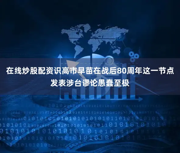 在线炒股配资识高市早苗在战后80周年这一节点发表涉台谬论愚蠢至极
