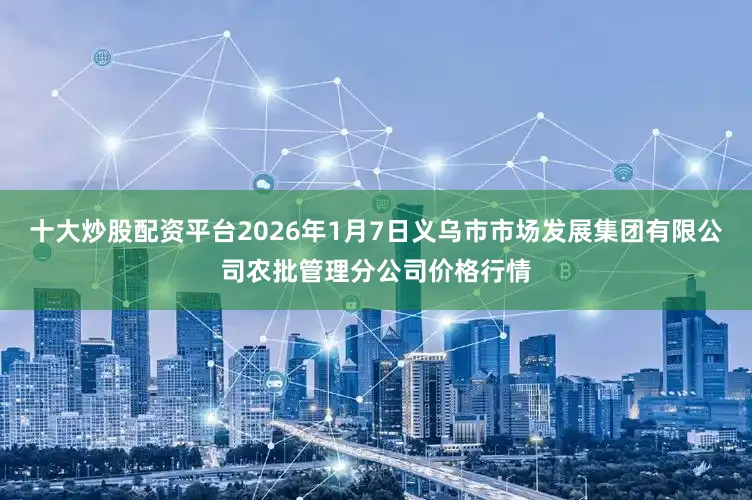 十大炒股配资平台2026年1月7日义乌市市场发展集团有限公司农批管理分公司价格行情
