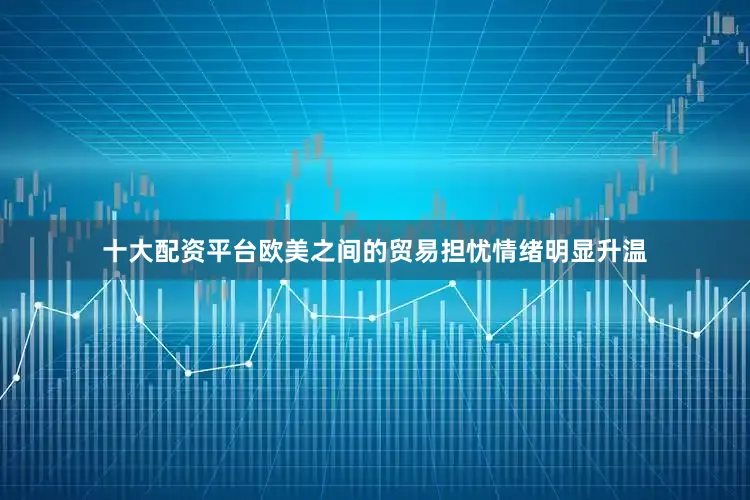 十大配资平台欧美之间的贸易担忧情绪明显升温