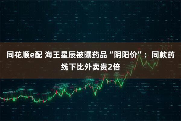 同花顺e配 海王星辰被曝药品“阴阳价”：同款药线下比外卖贵2倍