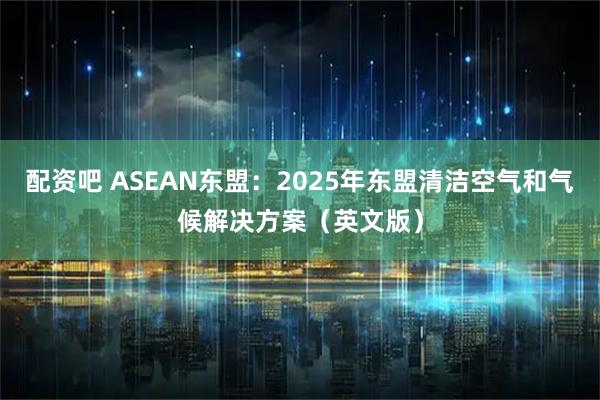 配资吧 ASEAN东盟：2025年东盟清洁空气和气候解决方案（英文版）