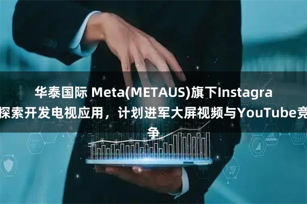 华泰国际 Meta(METAUS)旗下Instagram探索开发电视应用，计划进军大屏视频与YouTube竞争