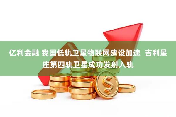亿利金融 我国低轨卫星物联网建设加速  吉利星座第四轨卫星成功发射入轨