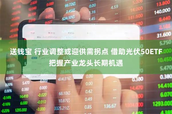 送钱宝 行业调整或迎供需拐点 借助光伏50ETF把握产业龙头长期机遇