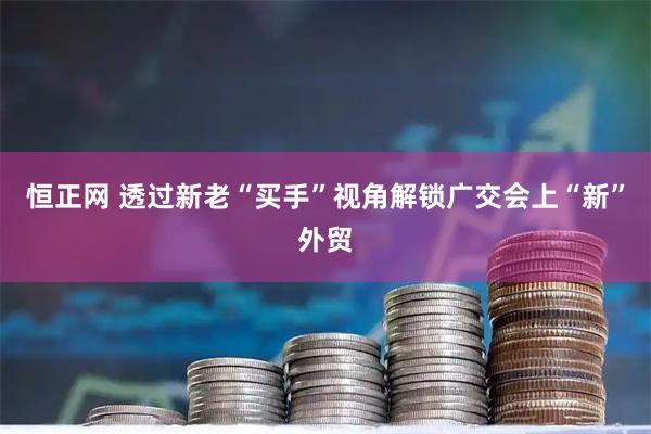 恒正网 透过新老“买手”视角解锁广交会上“新”外贸