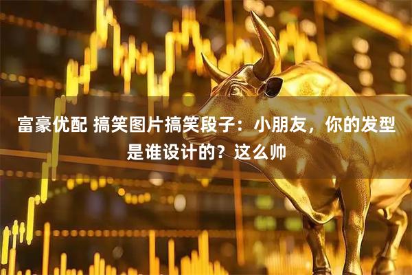 富豪优配 搞笑图片搞笑段子：小朋友，你的发型是谁设计的？这么帅