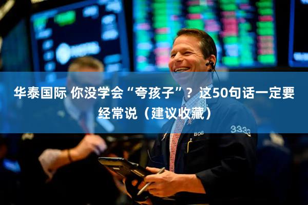 华泰国际 你没学会“夸孩子”？这50句话一定要经常说（建议收藏）