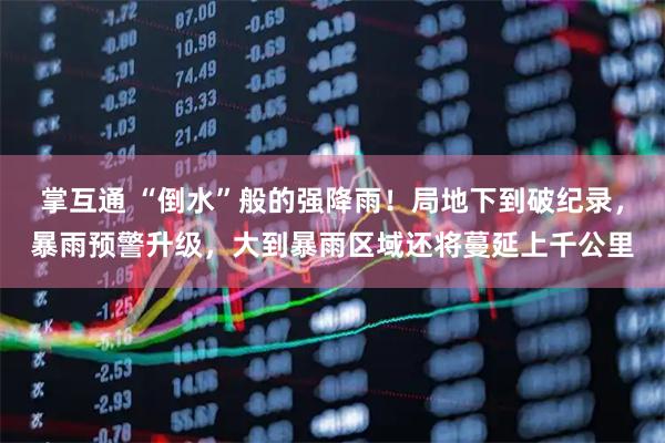 掌互通 “倒水”般的强降雨！局地下到破纪录，暴雨预警升级，大到暴雨区域还将蔓延上千公里