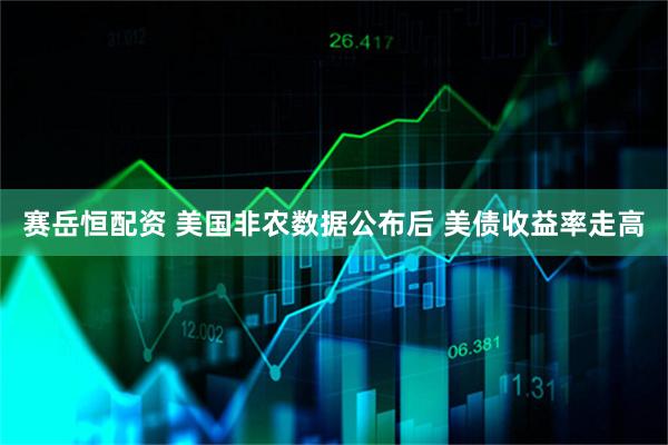 赛岳恒配资 美国非农数据公布后 美债收益率走高